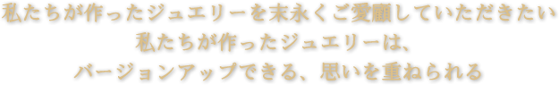 私たちが作ったジュエリーを末永くご愛顧していただきたい私たちが作ったジュエリーは、
バージョンアップできる、思いを重ねられる