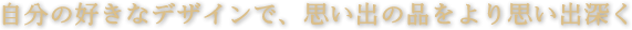 自分の好きなデザインで、思い出の品をより思い出深く